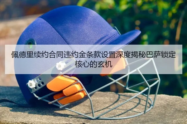 佩德里续约合同违约金条款设置深度揭秘巴萨锁定核心的玄机